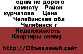 сдам не дорого комнату › Район ­ курчатова  › Цена ­ 4 800 - Челябинская обл., Челябинск г. Недвижимость » Квартиры сниму   